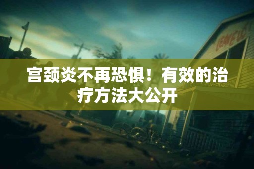 宫颈炎不再恐惧！有效的治疗方法大公开