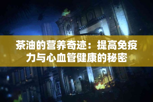茶油的营养奇迹：提高免疫力与心血管健康的秘密