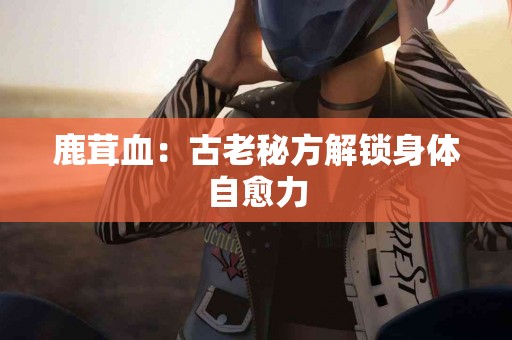 鹿茸血：古老秘方解锁身体自愈力