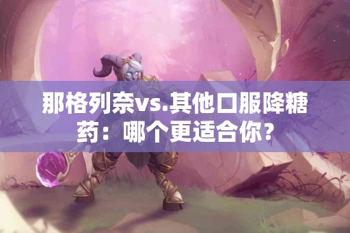 那格列奈vs.其他口服降糖药：哪个更适合你？