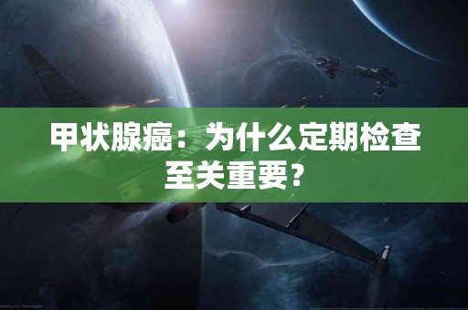 甲状腺癌：为什么定期检查至关重要？