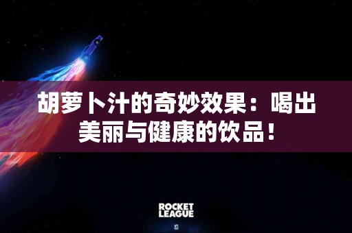 胡萝卜汁的奇妙效果：喝出美丽与健康的饮品！