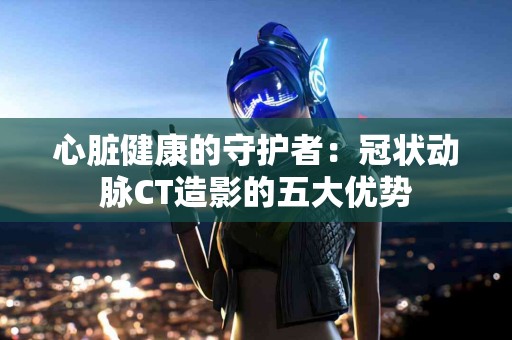 心脏健康的守护者：冠状动脉CT造影的五大优势