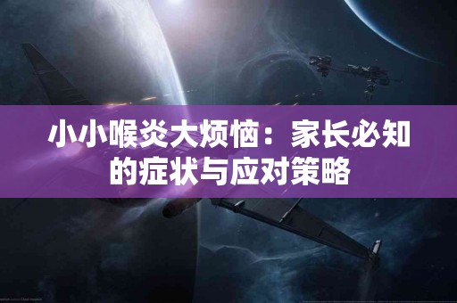 小小喉炎大烦恼：家长必知的症状与应对策略