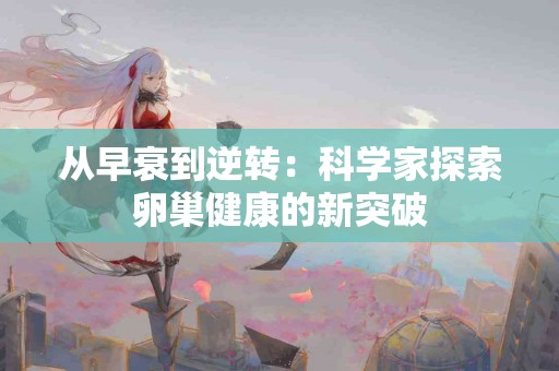 从早衰到逆转：科学家探索卵巢健康的新突破