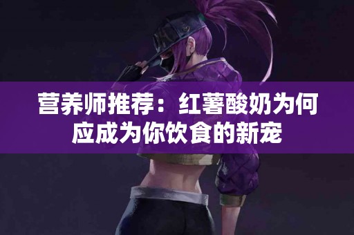 营养师推荐：红薯酸奶为何应成为你饮食的新宠