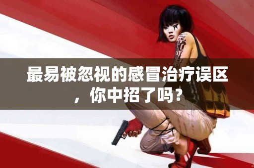 最易被忽视的感冒治疗误区，你中招了吗？