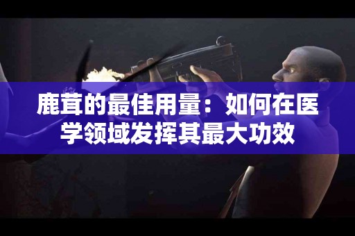鹿茸的最佳用量：如何在医学领域发挥其最大功效