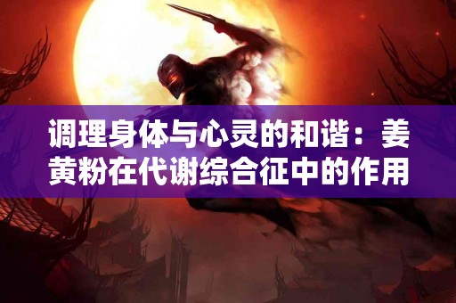 调理身体与心灵的和谐：姜黄粉在代谢综合征中的作用
