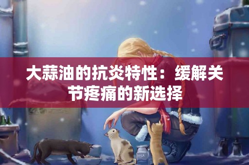大蒜油的抗炎特性：缓解关节疼痛的新选择