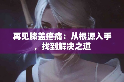 再见膝盖疼痛：从根源入手，找到解决之道