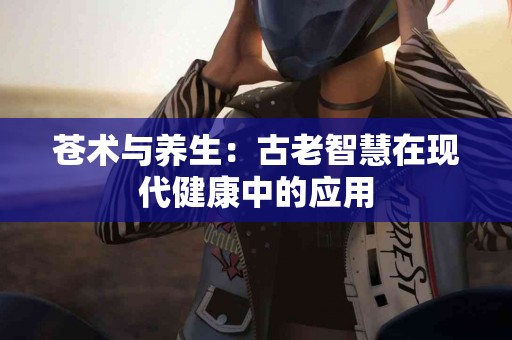 苍术与养生：古老智慧在现代健康中的应用