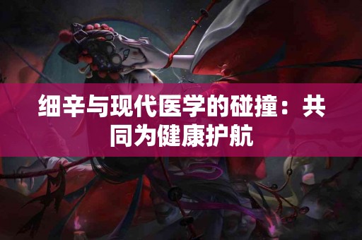 细辛与现代医学的碰撞：共同为健康护航