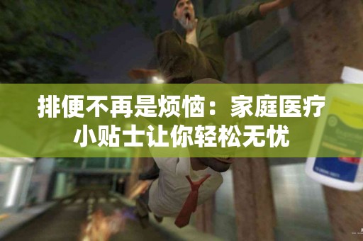 排便不再是烦恼：家庭医疗小贴士让你轻松无忧