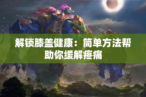 解锁膝盖健康：简单方法帮助你缓解疼痛