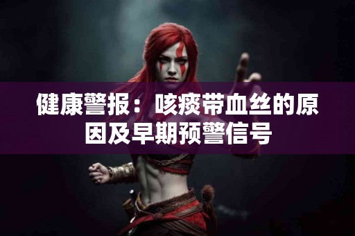 健康警报：咳痰带血丝的原因及早期预警信号