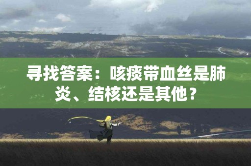 寻找答案：咳痰带血丝是肺炎、结核还是其他？