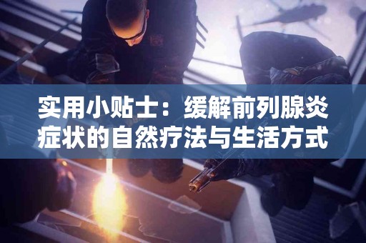 实用小贴士：缓解前列腺炎症状的自然疗法与生活方式调整