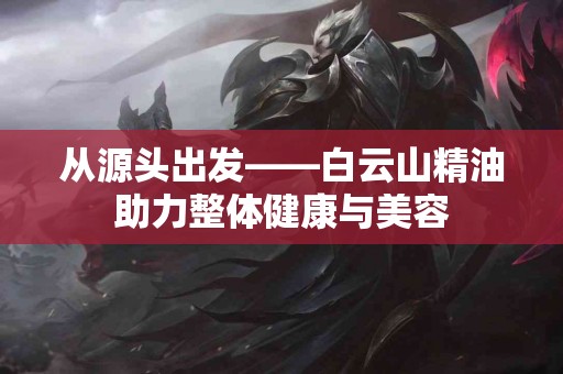 从源头出发——白云山精油助力整体健康与美容