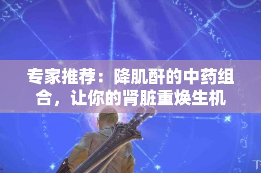 专家推荐：降肌酐的中药组合，让你的肾脏重焕生机