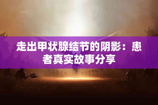 走出甲状腺结节的阴影：患者真实故事分享