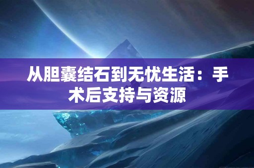 从胆囊结石到无忧生活：手术后支持与资源