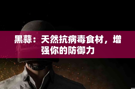 黑蒜：天然抗病毒食材，增强你的防御力