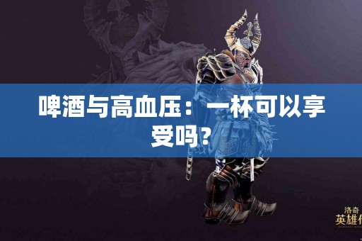 啤酒与高血压：一杯可以享受吗？
