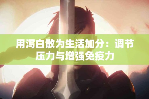 用泻白散为生活加分：调节压力与增强免疫力