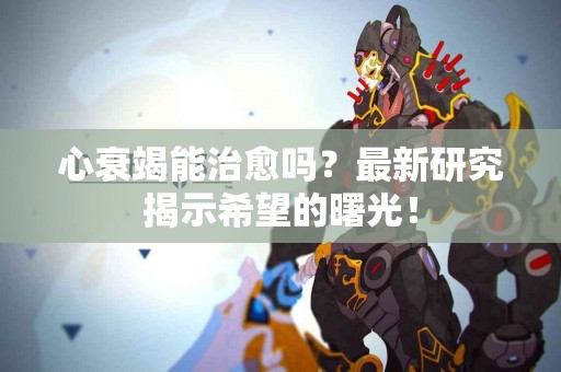 心衰竭能治愈吗？最新研究揭示希望的曙光！