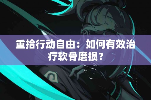 重拾行动自由：如何有效治疗软骨磨损？