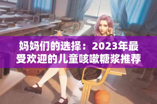 妈妈们的选择：2023年最受欢迎的儿童咳嗽糖浆推荐