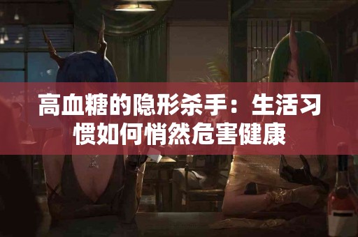 高血糖的隐形杀手：生活习惯如何悄然危害健康