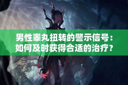 男性睾丸扭转的警示信号：如何及时获得合适的治疗？