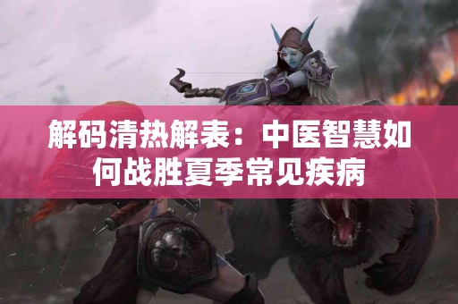 解码清热解表：中医智慧如何战胜夏季常见疾病
