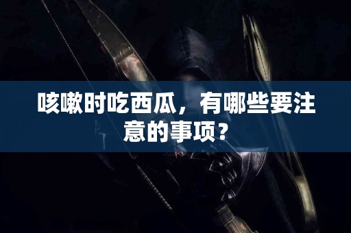 咳嗽时吃西瓜，有哪些要注意的事项？
