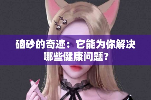 硇砂的奇迹：它能为你解决哪些健康问题？