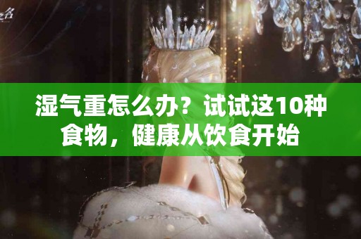 湿气重怎么办？试试这10种食物，健康从饮食开始