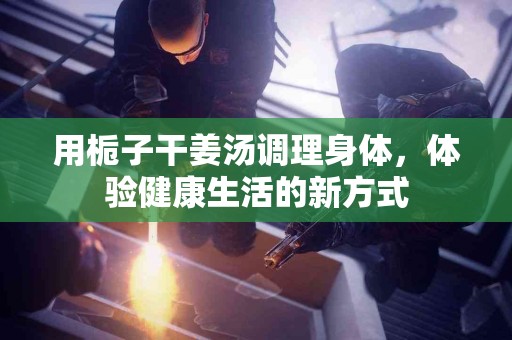 用栀子干姜汤调理身体，体验健康生活的新方式