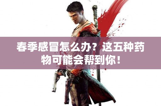 春季感冒怎么办？这五种药物可能会帮到你！
