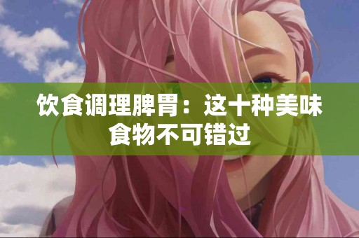 饮食调理脾胃：这十种美味食物不可错过