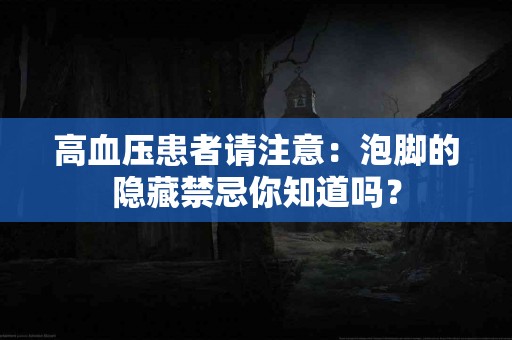 高血压患者请注意：泡脚的隐藏禁忌你知道吗？