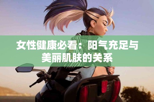 女性健康必看：阳气充足与美丽肌肤的关系