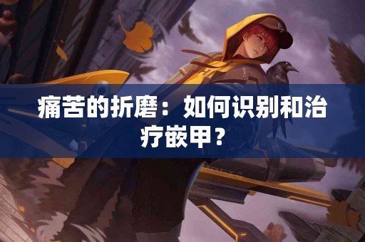 痛苦的折磨：如何识别和治疗嵌甲？