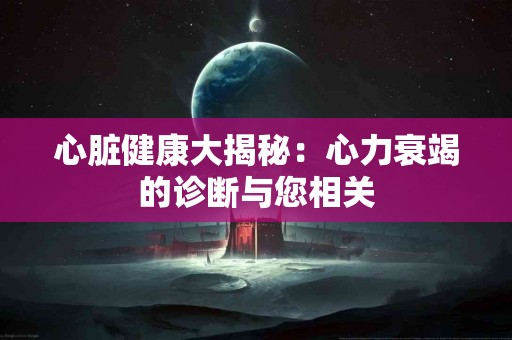 心脏健康大揭秘：心力衰竭的诊断与您相关