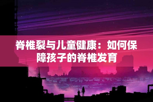 脊椎裂与儿童健康：如何保障孩子的脊椎发育