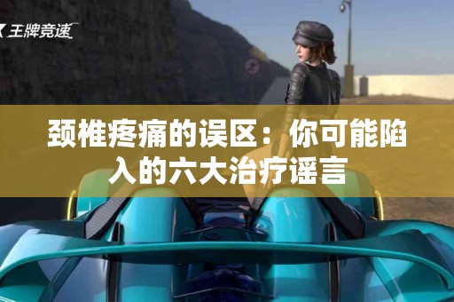 颈椎疼痛的误区：你可能陷入的六大治疗谣言