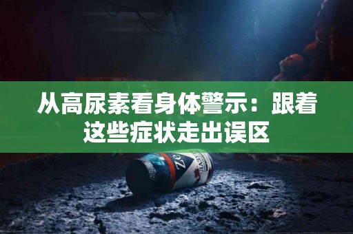 从高尿素看身体警示：跟着这些症状走出误区
