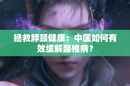 拯救脖颈健康：中医如何有效缓解颈椎病？