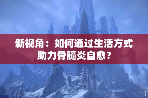 新视角：如何通过生活方式助力骨髓炎自愈？
